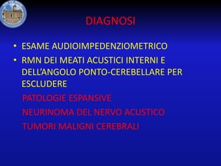 DIAGNOSI
• ESAME AUDIOIMPEDENZIOMETRICO
• RMN DEI MEATI ACUSTICI INTERNI E
DELL’ANGOLO PONTO-CEREBELLARE PER
ESCLUDERE
PATOLOGIE ESPANSIVE
NEURINOMA DEL NERVO ACUSTICO
TUMORI MALIGNI CEREBRALI

 