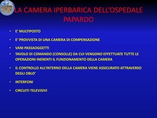 LA CAMERA IPERBARICA DELL’OSPEDALE
PAPARDO
•

E’ MULTIPOSTO

•

E’ PROVVISTA DI UNA CAMERA DI COMPENSAZIONE

•

VANI PASSAOGGETTI

•

TAVOLO DI COMANDO (CONSOLLE) DA CUI VENGONO EFFETTUATE TUTTE LE
OPERAZIONI INERENTI IL FUNZIONAMENTO DELLA CAMERA

•

IL CONTROLLO ALL’INTERNO DELLA CAMERA VIENE ASSICURATO ATTRAVERSO
DEGLI OBLO’

•

INTERFONI

•

CIRCUITI TELEVISIVI

 
