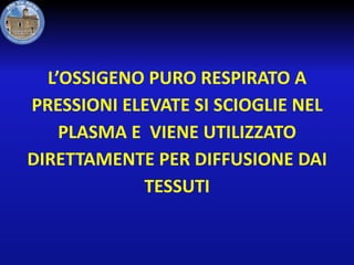 L’OSSIGENO PURO RESPIRATO A
PRESSIONI ELEVATE SI SCIOGLIE NEL
PLASMA E VIENE UTILIZZATO
DIRETTAMENTE PER DIFFUSIONE DAI
TESSUTI

 