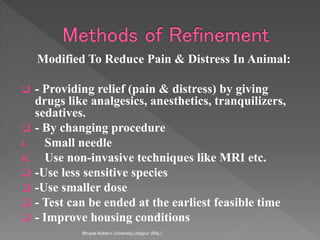 Modified To Reduce Pain & Distress In Animal:
 - Providing relief (pain & distress) by giving
drugs like analgesics, anesthetics, tranquilizers,
sedatives.
 - By changing procedure
i. Small needle
ii. Use non-invasive techniques like MRI etc.
 -Use less sensitive species
 -Use smaller dose
 - Test can be ended at the earliest feasible time
 - Improve housing conditions
Bhupal Noble's University,Udaipur (RAj.)
 
