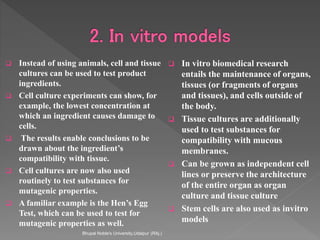  Instead of using animals, cell and tissue
cultures can be used to test product
ingredients.
 Cell culture experiments can show, for
example, the lowest concentration at
which an ingredient causes damage to
cells.
 The results enable conclusions to be
drawn about the ingredient’s
compatibility with tissue.
 Cell cultures are now also used
routinely to test substances for
mutagenic properties.
 A familiar example is the Hen’s Egg
Test, which can be used to test for
mutagenic properties as well.
 In vitro biomedical research
entails the maintenance of organs,
tissues (or fragments of organs
and tissues), and cells outside of
the body.
 Tissue cultures are additionally
used to test substances for
compatibility with mucous
membranes.
 Can be grown as independent cell
lines or preserve the architecture
of the entire organ as organ
culture and tissue culture
 Stem cells are also used as invitro
models
Bhupal Noble's University,Udaipur (RAj.)
 