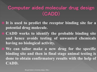  It is used to predict the receptor binding site for a
potential drug molecule.
 CADD works to identify the probable binding site
and hence avoids testing of unwanted chemicals
having no biological activity.
 We can tailor make a new drug for the specific
binding site and then in final stage animal testing is
done to obtain confirmatory results with the help of
CADD.
Bhupal Noble's University,Udaipur (RAj.)
 