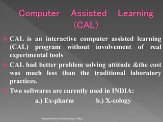  CAL is an interactive computer assisted learning
(CAL) program without involvement of real
experimental tools
 CAL had better problem solving attitude &the cost
was much less than the traditional laboratory
practices.
 Two softwares are curently used in INDIA:
a.) Ex-pharm b.) X-cology
Bhupal Noble's University,Udaipur (RAj.)
 