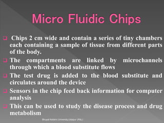  Chips 2 cm wide and contain a series of tiny chambers
each containing a sample of tissue from different parts
of the body.
 The compartments are linked by microchannels
through which a blood substitute flows
 The test drug is added to the blood substitute and
circulates around the device
 Sensors in the chip feed back information for computer
analysis
 This can be used to study the disease process and drug
metabolism
Bhupal Noble's University,Udaipur (RAj.)
 