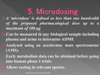  A ‘microdose’ is defined as less than one hundredth
of the proposed pharmacological dose up to a
maximum of 100 μg
 Can be measured in any biological sample including
plasma and urine to determine ADME
 Analysed using an accelerator mass spectrometer
(AMS).
 Early metabolism data can be obtained before going
into human phase 1 trials.
 Allows testing in relevant species.
Bhupal Noble's University,Udaipur (RAj.)
 
