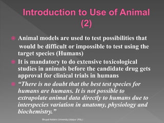  Animal models are used to test possibilities that
would be difficult or impossible to test using the
target species (Humans)
 It is mandatory to do extensive toxicological
studies in animals before the candidate drug gets
approval for clinical trials in humans
 “There is no doubt that the best test species for
humans are humans. It is not possible to
extrapolate animal data directly to humans due to
interspecies variation in anatomy, physiology and
biochemistry.”
Bhupal Noble's University,Udaipur (RAj.)
 