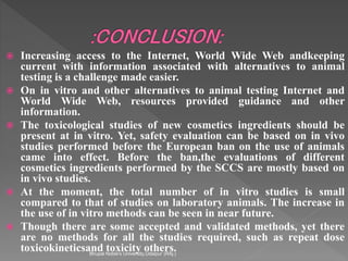  Increasing access to the Internet, World Wide Web andkeeping
current with information associated with alternatives to animal
testing is a challenge made easier.
 On in vitro and other alternatives to animal testing Internet and
World Wide Web, resources provided guidance and other
information.
 The toxicological studies of new cosmetics ingredients should be
present at in vitro. Yet, safety evaluation can be based on in vivo
studies performed before the European ban on the use of animals
came into effect. Before the ban,the evaluations of different
cosmetics ingredients performed by the SCCS are mostly based on
in vivo studies.
 At the moment, the total number of in vitro studies is small
compared to that of studies on laboratory animals. The increase in
the use of in vitro methods can be seen in near future.
 Though there are some accepted and validated methods, yet there
are no methods for all the studies required, such as repeat dose
toxicokineticsand toxicity others.Bhupal Noble's University,Udaipur (RAj.)
 