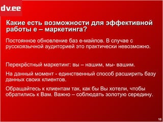 Какие есть возможности для эффективной работы е – маркетинга? Постоянное обновление баз е-майлов. В случае с русскоязычной аудиторией это практически невозможно. Перекрёстный маркетинг: вы – нашим, мы- вашим. На данный момент - единственный способ расширить базу данных своих клиентов. Обращайтесь к клиентам так, как бы Вы хотели, чтобы обратились к Вам. Важно – соблюдать золотую середину. 