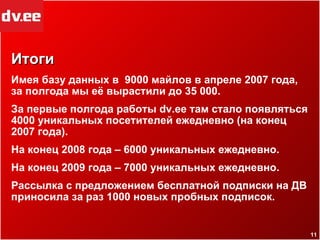 Итоги Имея базу данных в  9000 майлов в апреле 2007 года, за полгода мы её вырастили до 35 000. За первые полгода работы  dv.ee  там стало появляться 4000 уникальных посетителей ежедневно (на конец 2007 года). На конец 2008 года – 6000 уникальных ежедневно. На конец 2009 года – 7000 уникальных ежедневно. Рассылка с предложением бесплатной подписки на ДВ приносила за раз 1000 новых пробных подписок. 