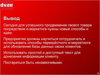 Вывод Сегодня для успешного продвижения своего товара посредством е-маркетнга нужны новые способы и идеи. Предприятия должны научиться сотрудничать и использовать способы перекрёстного е-маркетинга для обновления базы данных своих клиентов. Использовать простой и доступный текст для донесения информации клиенту. Постараться быть ненавязчивыми. 