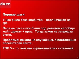 Первые шаги У нас была база клиентов – подписчиков на ДВ.  Первые рассылки были под девизом «сообщи майл друга»  +  приз.  Тогда закон не запрещал этого. Проблема: искали не случайных, а постоянных посетителей сайта. ТОП 5 – то, чем мы «привязывали» читателей 
