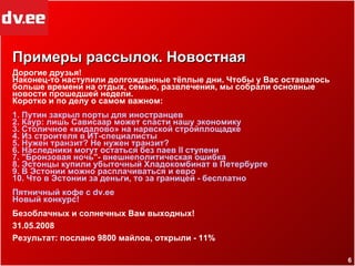 Примеры рассылок. Новостная Дорогие друзья! Наконец-то наступили долгожданные тёплые дни. Чтобы у Вас оставалось больше времени на отдых, семью, развлечения, мы собрали основные новости прошедшей недели.  Коротко и по делу о самом важном: 1.  Путин   закрыл   порты   для   иностранцев   2.  Каур :  лишь   Сависаар   может   спасти   нашу   экономику 3.  Столичное  « кидалово »  на   нарвской   стройплощадке 4.  Из   строителя  в  ИТ-специалисты 5.  Нужен   транзит ?  Не   нужен   транзит ? 6.  Наследники   могут   остаться   без   паев  II  ступени 7. " Бронзовая   ночь"-   внешнеполитическая   ошибка 8.  Эстонцы   купили   убыточный   Хладокомбинат  в  Петербурге   9. В  Эстонии   можно   расплачиваться  и  евро 10.  Что  в  Эстонии   за   деньги ,  то   за   границей  -  бесплатно Пятничный   кофе  с  dv.ee Новый   конкурс ! Безоблачных и солнечных Вам выходных! 31.05.2008 Результат: послано  9800  майлов, открыли -  11% 