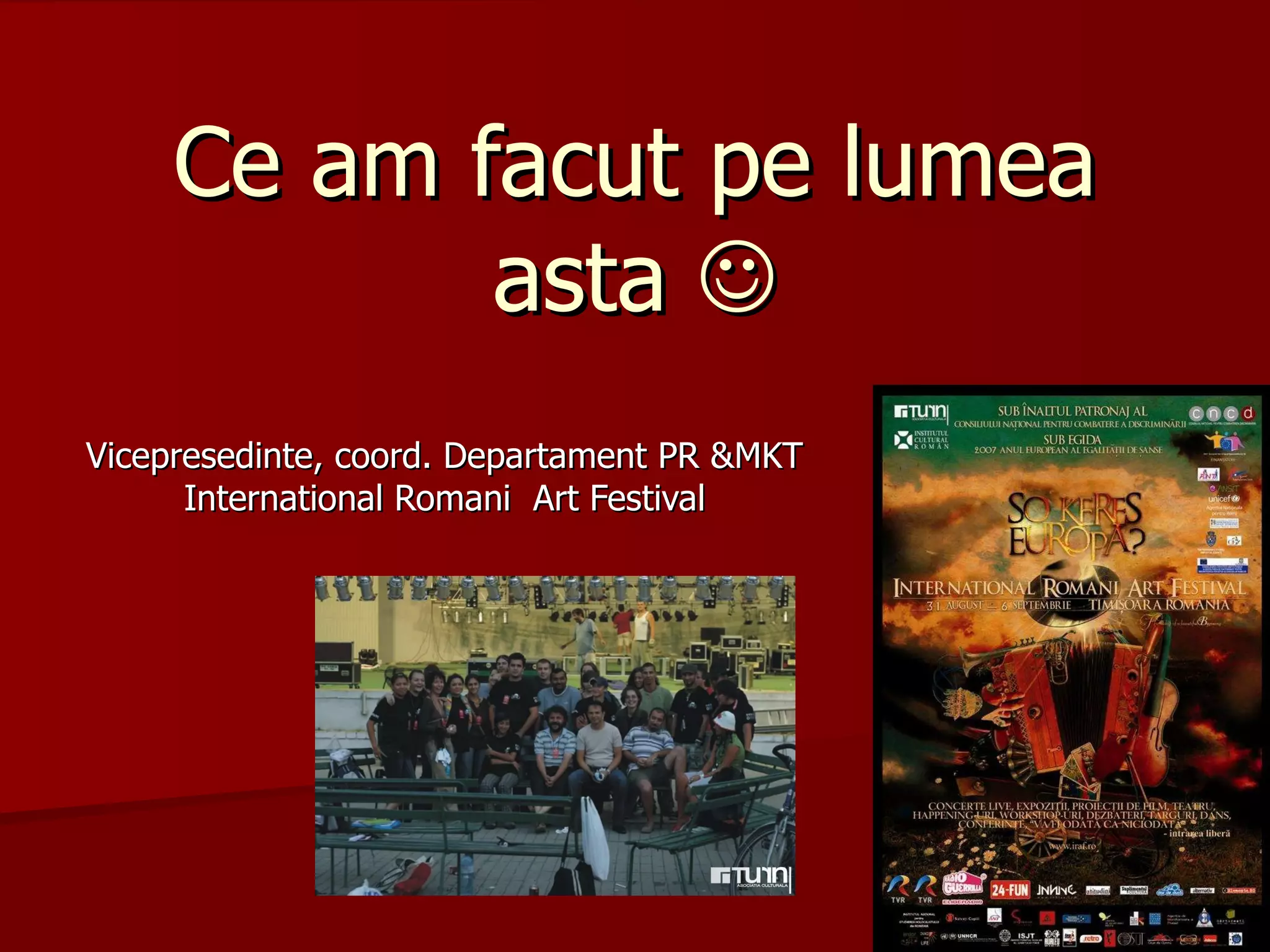 Ce am facut pe lumea asta   Vicepresedinte, coord. Departament PR &MKT International Romani  Art Festival 