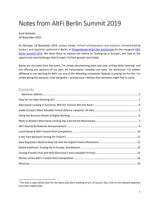 1
Notes from AltFi Berlin Summit 2019
Kristi Rohtsalu
20 November 2019
On Monday, 18 November 2019, curious minds, FinTech entrepreneurs and investors, forward-looking
bankers and regulators gathered in Berlin, in Steigenberger Hotel Am Kanzleramt for the inaugural AltFi
Berlin Summit 2019. We were there to explore the theme of ‘Scaling-Up in Europe’, and look at the
opportunity and challenges that Europe’s FinTech growth story holds.
Below are my notes from the event. I’m simply documenting what was said, writing while listening1
and
not offering any opinions of my own. All transcription mistakes are mine. For disclosure: I’m neither
affiliated to nor working for AltFi nor any of the attending companies. Nobody is paying me for this. I’m
simply doing this because I love doing this – and because I believe that someone might find it useful.
Contents
Welcome address......................................................................................................................................2
How far can Open Banking Go? ....................................................................................................................2
Alternative Lending in Germany: Will the Tortoise Win the Race?..............................................................4
Inside Europe's Most Valuable Fintech (Klarna, valuation: $5.5bn).............................................................5
Fixing the Business Model of Digital Banking ...............................................................................................6
Myth or Reality? Alternative Lending Has Entered the Mainstream............................................................7
AltFi Awards & Powerlist Announcement.....................................................................................................9
Lunch Break & AltFi Fintech Pitch Competition..........................................................................................10
Is the Tech Backlash Coming for Fintech?...................................................................................................11
How Regulators Need to Keep Up with the Digital Finance Revolution.....................................................12
Global Ambitions: Scaling-Up in Europe, And Beyond................................................................................14
Closing Fireside Chat with N26 (Germany’s most valuable FinTech) .........................................................14
Winner of the AltFi’s Fintech Pitch Competition ........................................................................................16
Wrap-up......................................................................................................................................................16
1
The text is copy-edited later for the typos and other drafting errors, of course. Also, links to the relevant websites
have been added later.
 