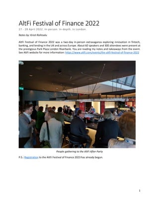 1
AltFi Festival of Finance 2022
27 - 28 April 2022. In-person. In-depth. In London.
Notes by: Kristi Rohtsalu
AltFi Festival of Finance 2022 was a two-day in-person extravaganza exploring innovation in fintech,
banking, and lending in the UK and across Europe. About 60 speakers and 300 attendees were present at
the prestigious Park Plaza London Riverbank. You are reading my notes and takeaways from the event.
See AltFi website for more information: https://www.altfi.com/events/the-altfi-festival-of-finance-2022
People gathering to the AltFi After Party
P.S.: Registration to the AltFi Festival of Finance 2023 has already begun.
 
