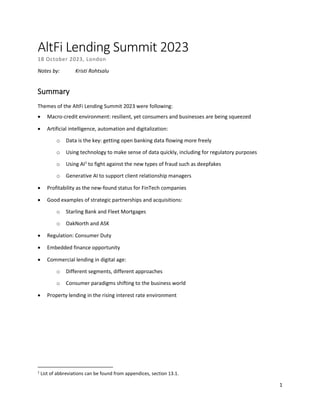 1
AltFi Lending Summit 2023
18 October 2023, London
Notes by: Kristi Rohtsalu
Summary
Themes of the AltFi Lending Summit 2023 were following:
• Macro-credit environment: resilient, yet consumers and businesses are being squeezed
• Artificial intelligence, automation and digitalization:
o Data is the key: getting open banking data flowing more freely
o Using technology to make sense of data quickly, including for regulatory purposes
o Using AI1
to fight against the new types of fraud such as deepfakes
o Generative AI to support client relationship managers
• Profitability as the new-found status for FinTech companies
• Good examples of strategic partnerships and acquisitions:
o Starling Bank and Fleet Mortgages
o OakNorth and ASK
• Regulation: Consumer Duty
• Embedded finance opportunity
• Commercial lending in digital age:
o Different segments, different approaches
o Consumer paradigms shifting to the business world
• Property lending in the rising interest rate environment
1
List of abbreviations can be found from appendices, section 13.1.
 
