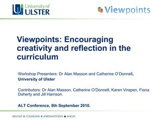 Viewpoints: Encouraging creativity and reflection in the curriculum Workshop Presenters: Dr Alan Masson and Catherine O’Donnell ,  University of Ulster Contributors: Dr Alan Masson, Catherine O’Donnell, Karen Virapen, Fiona Doherty and Jill Harrison. ALT Conference, 8th September 2010. 