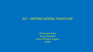 Dr Gautam Kalra
Senior Resident
Dept Of Plastic Surgery
AFMC
ALT – ANTERO LATERAL THIGH FLAP
 