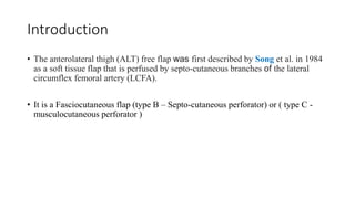 Introduction
• The anterolateral thigh (ALT) free flap was first described by Song et al. in 1984
as a soft tissue flap that is perfused by septo-cutaneous branches of the lateral
circumflex femoral artery (LCFA).
• It is a Fasciocutaneous flap (type B – Septo-cutaneous perforator) or ( type C -
musculocutaneous perforator )
 