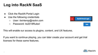 12
Log into RackN SaaS
● Click the RackN Portal Login
● Use the following credentials
○ User: itxinterop@rackn.com
○ Password: itx2018Rules!
This will enable our access to plugins, content, and UX features.
If you want to continue playing, you can later create your account and get trial
licenses for these same features.
 