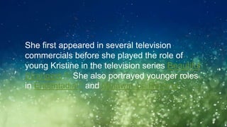 ◦She first appeared in several television
commercials before she played the role of
young Kristine in the television series Beautiful
Strangers.[6] She also portrayed younger roles
in Encantadia[7] and Mulawin vs. Ravena.
 