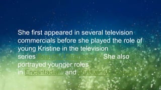 ◦She first appeared in several television
commercials before she played the role of
young Kristine in the television
series Beautiful Strangers.[6] She also
portrayed younger roles
in Encantadia[7] and Mulawin vs. Ravena.
 