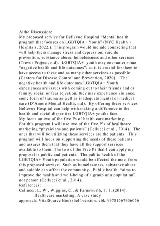 Althe Discussion:
My proposed service for Bellevue Hospital “Mental health
program that focuses on LGBTQIA+ Youth” (NYC Health +
Hospitals, 2022,). This program would include counseling that
will help them manage stress and depression, suicide
prevention, substance abuse, homelessness and other services
(Trevor Project, n.d). LGBTQIA+ youth may encounter some
“negative health and life outcomes”, so it is crucial for them to
have access to these and as many other services as possible
(Centers for Disease Control and Prevention, 2020). The
negative health and life outcomes LGBTQIA+ Youth
experiences are issues with coming out to their friends and or
family, social or fear rejection, they may experience violence,
some form of trauma as well as inadequate mental or medical
care (D’Amore Mental Health, n.d). By offering these services
Bellevue Hospital can help with making a difference in the
health and social disparities LGBTQIA+ youths face.
My focus on two of the five Ps of health care marketing.
For this program I will use two of the five P’s of healthcare
marketing “physicians and patients” (Cellucci et al., 2014). The
ones that will be utilizing these services are the patients. This
program will focus on supporting the needs of these patients
and assures them that they have all the support services
available to them. The two of the Five Ps that I can apply my
proposal is public and patients. The public health of the
LGBTQIA+ Youth population would be affected the most from
this proposed service. Such as homelessness, substance abuse
and suicide can affect the community. Public health, “aims to
improve the health and well-being of a group or a population”,
not person (Cellucci et al., 2014).
References:
Cellucci, L. W., Wiggins, C., & Farnsworth, T. J. (2014).
Healthcare marketing: A case study
approach. VitalSource Bookshelf version. vbk://9781567936056
 