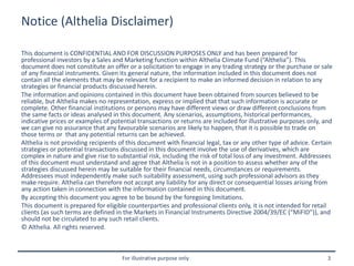 For illustrative purpose only 3
Notice (Althelia Disclaimer)
This document is CONFIDENTIAL AND FOR DISCUSSION PURPOSES ONLY and has been prepared for
professional investors by a Sales and Marketing function within Althelia Climate Fund (“Althelia”). This
document does not constitute an offer or a solicitation to engage in any trading strategy or the purchase or sale
of any financial instruments. Given its general nature, the information included in this document does not
contain all the elements that may be relevant for a recipient to make an informed decision in relation to any
strategies or financial products discussed herein.
The information and opinions contained in this document have been obtained from sources believed to be
reliable, but Althelia makes no representation, express or implied that that such information is accurate or
complete. Other financial institutions or persons may have different views or draw different conclusions from
the same facts or ideas analysed in this document. Any scenarios, assumptions, historical performances,
indicative prices or examples of potential transactions or returns are included for illustrative purposes only, and
we can give no assurance that any favourable scenarios are likely to happen, that it is possible to trade on
those terms or that any potential returns can be achieved.
Althelia is not providing recipients of this document with financial legal, tax or any other type of advice. Certain
strategies or potential transactions discussed in this document involve the use of derivatives, which are
complex in nature and give rise to substantial risk, including the risk of total loss of any investment. Addressees
of this document must understand and agree that Althelia is not in a position to assess whether any of the
strategies discussed herein may be suitable for their financial needs, circumstances or requirements.
Addressees must independently make such suitability assessment, using such professional advisors as they
make require. Althelia can therefore not accept any liability for any direct or consequential losses arising from
any action taken in connection with the information contained in this document.
By accepting this document you agree to be bound by the foregoing limitations.
This document is prepared for eligible counterparties and professional clients only, it is not intended for retail
clients (as such terms are defined in the Markets in Financial Instruments Directive 2004/39/EC (“MiFID”)), and
should not be circulated to any such retail clients.
© Althelia. All rights reserved.
 