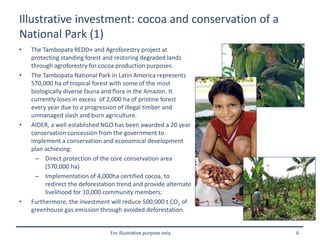 For illustrative purpose only 6
Illustrative investment: cocoa and conservation of a
National Park (1)
• The Tambopata REDD+ and Agroforestry project at
protecting standing forest and restoring degraded lands
through agroforestry for cocoa production purposes.
• The Tambopata National Park in Latin America represents
570,000 ha of tropical forest with some of the most
biologically diverse fauna and flora in the Amazon. It
currently loses in excess of 2,000 ha of pristine forest
every year due to a progression of illegal timber and
unmanaged slash and burn agriculture.
• AIDER, a well established NGO has been awarded a 20 year
conservation concession from the government to
implement a conservation and economical development
plan achieving:
– Direct protection of the core conservation area
(570,000 ha)
– Implementation of 4,000ha certified cocoa, to
redirect the deforestation trend and provide alternate
livelihood for 10,000 community members;
• Furthermore, the investment will reduce 500,000 t CO2 of
greenhouse gas emission through avoided deforestation.
 