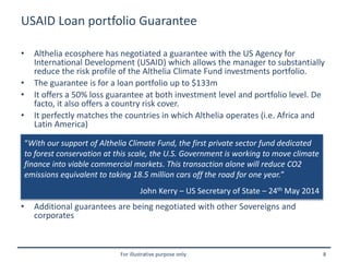 For illustrative purpose only 8
USAID Loan portfolio Guarantee
• Althelia ecosphere has negotiated a guarantee with the US Agency for
International Development (USAID) which allows the manager to substantially
reduce the risk profile of the Althelia Climate Fund investments portfolio.
• The guarantee is for a loan portfolio up to $133m
• It offers a 50% loss guarantee at both investment level and portfolio level. De
facto, it also offers a country risk cover.
• It perfectly matches the countries in which Althelia operates (i.e. Africa and
Latin America)
• Additional guarantees are being negotiated with other Sovereigns and
corporates
“With our support of Althelia Climate Fund, the first private sector fund dedicated
to forest conservation at this scale, the U.S. Government is working to move climate
finance into viable commercial markets. This transaction alone will reduce CO2
emissions equivalent to taking 18.5 million cars off the road for one year.”
John Kerry – US Secretary of State – 24th May 2014
 