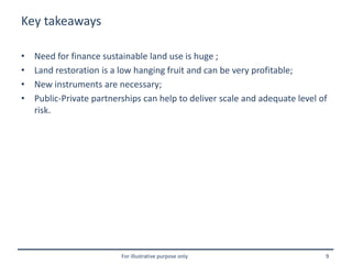For illustrative purpose only 9
Key takeaways
• Need for finance sustainable land use is huge ;
• Land restoration is a low hanging fruit and can be very profitable;
• New instruments are necessary;
• Public-Private partnerships can help to deliver scale and adequate level of
risk.
 