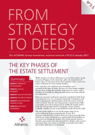 THE KEY PHASES OF
THE ESTATE SETTLEMENT
FROM
STRATEGY
TO DEEDSThe ALTHÉMIS Group newsletter, notarial network // N°3.5 // January 2017
While notaries are often called upon to assist their clients on the
occasion of happy events (marriage, gifts, the acquisition of a
home), they are also present for more painful events, such as an
estate settlement of a close family member.
Over and above the administrative formalities to be
executed at the time of death, the loss of a close family member
also involves settling the transfer of the person’s estate, with a
deadline of 6 months for filing the inheritance tax form with the
tax authorities.
However, an estate settlement cannot be considered solely from
a tax point of view: it is essential to deal with civil matters and
issues regarding the administration of the deceased’s estate in
order to ensure that the surviving partner is protected as fully
as possible, to avoid creating tensions within the family and to
make the best possible choices among the various options
available, whether by law or provided for in the deceased’s will.
The aim of this guide is to set out the major stages in an
estate settlement from a notarial point of view. It is
therefore intended first of all for heirs in order to provide them
with the necessary information to understand the formalities to
be carried out during the months after death and the choices
that they must make. It is also intended for all those who want to
anticipate their succession as carefully as possible and reduce
foreseeable difficulties to a minimum.
STAGE N°1: OPENING OF
THE SUCCESSION
STAGE N°2: “ACTE DE
NOTORIÉTÉ”
STAGE N°3: VALUE OF THE ESTATE
STAGE N°4: THE TIME OF CHOICES
STAGE N°5: CALCULATION AND
PAYMENT OF TAXES
STAGE N°6: SUCCESSION
INSTRUMENTS
Summary
N
°3.5
 