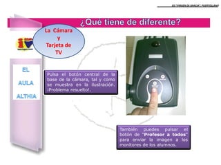 IES “VIRGEN DE GRACIA”. PUERTOLLANO

La Cámara
y
Tarjeta de
TV

Pulsa el botón central de la
base de la cámara, tal y como
se muestra en la ilustración.
¡Problema resuelto!.

También puedes pulsar el
botón de “Profesor a todos”
para enviar la imagen a los
monitores de los alumnos.

 