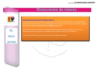 IES “VIRGEN DE GRACIA”. PUERTOLLANO

http://www.youtube.com/v/IJY-NIhdw_4&hl=en
Esta URL o dirección de Internet no corresponde con ninguna web educativa, propiamente dicha,
pero sí que expresa cuales son los fundamentos sobre los que se asientan las aulas Althia. Lo que
aparece en el video es justamente lo que NO hay que hacer.
http://www.educared.net/educared/visualizacion/jsp/deberes/index.jsp?idapr=12_86_esp_1_
Web institucional con apuntes y actividades sobre materias de la Eso y Bachillerato.
Además los CEP tienen un buen muestrario de actividades a realizar.

 