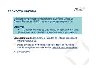 PROYECTO LINFOMA 
Diagnostico y pronostico integral para el Linfoma Difuso de 
Celulas B grandes(DLBCL) usando patología de precisión 
Objetivos 
• Combinar técnicas de diagnostico IF Mplex y FISH para 
identificar un fenotipo sólido y asociado a la supervivencia 
235 pacientes diagnosticado y tratados de Diffuse large B cell 
lymphoma (DLBCL) 
• Datos clínicos de 153 pacientes tratados con rituximab 
CHOP, y seguidos durante 3 años. Análisis con 26 variables 
• 3 Hospitales 
 