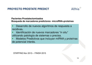PROYECTO PROSTATE PREDICT 
Pacientes Prostatectomizados 
Búsqueda de marcadores predictores microRNA+proteinas 
 Desarrollo de nuevos algoritmos de respuesta a 
recidivas. 
 Identificación de nuevos marcadores “in situ” 
utilizando patología de sistemas o precisa. 
 Modelos Predictivos que incluyan miRNA y proteínas 
de potencial interés. 
16 
STARTING Nov 2013--- FINISH 2015 
 