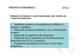 PROYECTO ANXARECU 
Validación de Anexina 2 como biomarcador para recidiva de 
cáncer de endometrio. 
17 
 Validación proteica y transcriptómica (mRNA) en 
biopsia y aspirado. 
 Desarrollo de sistema predictivo no o mínimamente 
invasivo 
 Desarrollo de algoritmos de integración 
 Desarrollo de un dispositivo de microfluidica para 
aislamiento de CTCs y exosomas 
 Exploración del potencial de Anxa 2 como diana 
terapéutica 
 