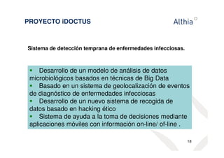 PROYECTO iDOCTUS 
Sistema de detección temprana de enfermedades infecciosas. 
 Desarrollo de un modelo de análisis de datos 
microbiológicos basados en técnicas de Big Data 
 Basado en un sistema de geolocalización de eventos 
de diagnóstico de enfermedades infecciosas 
 Desarrollo de un nuevo sistema de recogida de 
datos basado en hacking ético 
 Sistema de ayuda a la toma de decisiones mediante 
aplicaciones móviles con información on-line/ of-line . 
18 
 