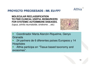 PROYECTO PRECISESADS : IMI. EU-FP7 
MOLECULAR RECLASSIFICATION 
TO FIND CLINICAL USEFUL BIOMARKERS 
FOR SYSTEMIC AUTOIMMUNE DISEASES. 
(lupus, artritis reumatoide, sindrome …etc) 
19 
 Coordinador Marta Alarcón-Riquelme, Genyo 
Granada 
 24 partners de 6 diferentes países Europeos y 14 
Hospitales 
 Althia participa en “Tissue based taxonomy and 
exosomes”. 
 