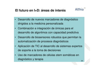 El futuro en I+D: áreas de interés 
• Desarrollo de nuevos marcadores de diagnóstico 
dirigidos a la medicina personalizada 
• Combinación e integración de ómicas para el 
desarrollo de algoritmos con capacidad predictiva 
• Desarrollo de biosensores robustos que permitan la 
automatización de procesos diagnósticos 
• Aplicación de TIC al desarrollo de sistemas expertos 
de soporte a la toma de decisiones 
• Uso de marcadores de células stem somáticas en 
diagnóstico y terapia 
23 
 