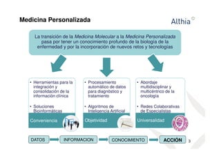 Medicina Personalizada 
3 
La transición de la Medicina Molecular a la Medicina Personalizada 
pasa por tener un conocimiento profundo de la biología de la 
enfermedad y por la incorporación de nuevos retos y tecnologías 
• Herramientas para la 
integración y 
consolidación de la 
información clínica 
• Soluciones 
Bioinformáticas 
Conveniencia 
• Procesamiento 
automático de datos 
para diagnóstico y 
tratamiento 
• Algoritmos de 
Inteligencia Artificial 
Objetividad 
• Abordaje 
multidisciplinar y 
multicéntrico de la 
oncología 
• Redes Colaborativas 
de Especialistas 
Universalidad 
DATOS INFORMACION CONOCIMIENTO ACCIÓN 
 