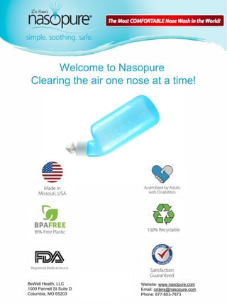 1 
Welcome to Nasopure 
Clearing the air one nose at a time! 
BeWell Health, LLC 
1000 Pannell St Suite D 
Columbia, MO 65203 
Website: www.nasopure.com 
Email: orders@nasopure.com 
Phone: 877-853-7873 
 