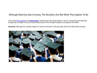 Although Attorney Jobs Increase, The Numbers Are Not What They Appear To Be
This article first appeared on LawCrossing, LawCrossing is the world leader in “pure” monitoring and reporting
of legal jobs, through its active and growing research into all legal employers throughout the world.
Summary: Although the numbers appear to show an increase in attorney jobs, there are other factors at play.
 