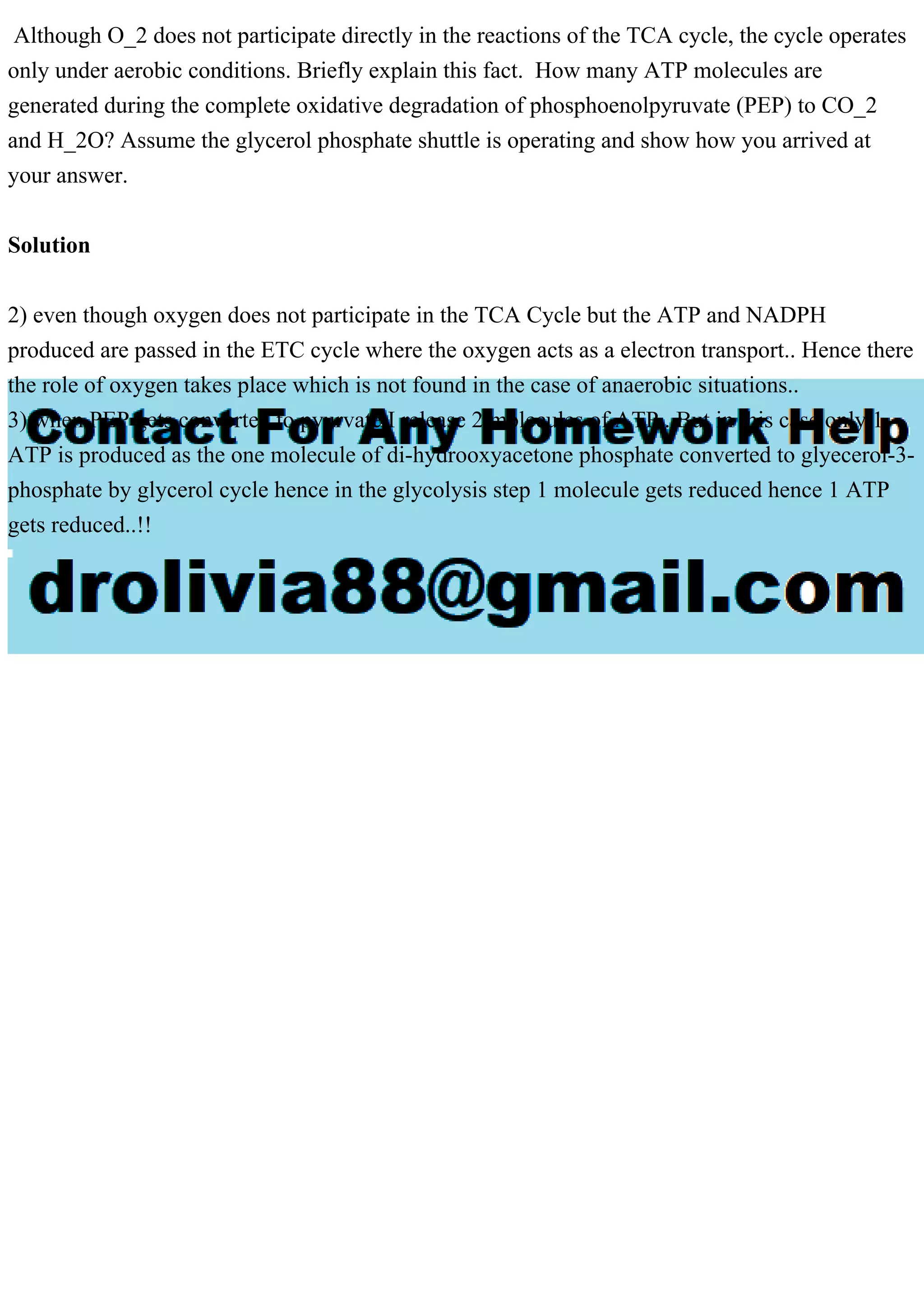 Although O_2 does not participate directly in the reactions of the TCA cycle, the cycle operates
only under aerobic conditions. Briefly explain this fact. How many ATP molecules are
generated during the complete oxidative degradation of phosphoenolpyruvate (PEP) to CO_2
and H_2O? Assume the glycerol phosphate shuttle is operating and show how you arrived at
your answer.
Solution
2) even though oxygen does not participate in the TCA Cycle but the ATP and NADPH
produced are passed in the ETC cycle where the oxygen acts as a electron transport.. Hence there
the role of oxygen takes place which is not found in the case of anaerobic situations..
3) when PEP gets converted to pyurvate I release 2 molecules of ATP.. But in this case only 1
ATP is produced as the one molecule of di-hydrooxyacetone phosphate converted to glyecerol-3-
phosphate by glycerol cycle hence in the glycolysis step 1 molecule gets reduced hence 1 ATP
gets reduced..!!
