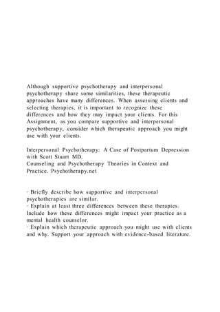 Although supportive psychotherapy and interpersonal
psychotherapy share some similarities, these therapeutic
approaches have many differences. When assessing clients and
selecting therapies, it is important to recognize these
differences and how they may impact your clients. For this
Assignment, as you compare supportive and interpersonal
psychotherapy, consider which therapeutic approach you might
use with your clients.
Interpersonal Psychotherapy: A Case of Postpartum Depression
with Scott Stuart MD.
Counseling and Psychotherapy Theories in Context and
Practice. Psychotherapy.net
· Briefly describe how supportive and interpersonal
psychotherapies are similar.
· Explain at least three differences between these therapies.
Include how these differences might impact your practice as a
mental health counselor.
· Explain which therapeutic approach you might use with clients
and why. Support your approach with evidence-based literature.
 