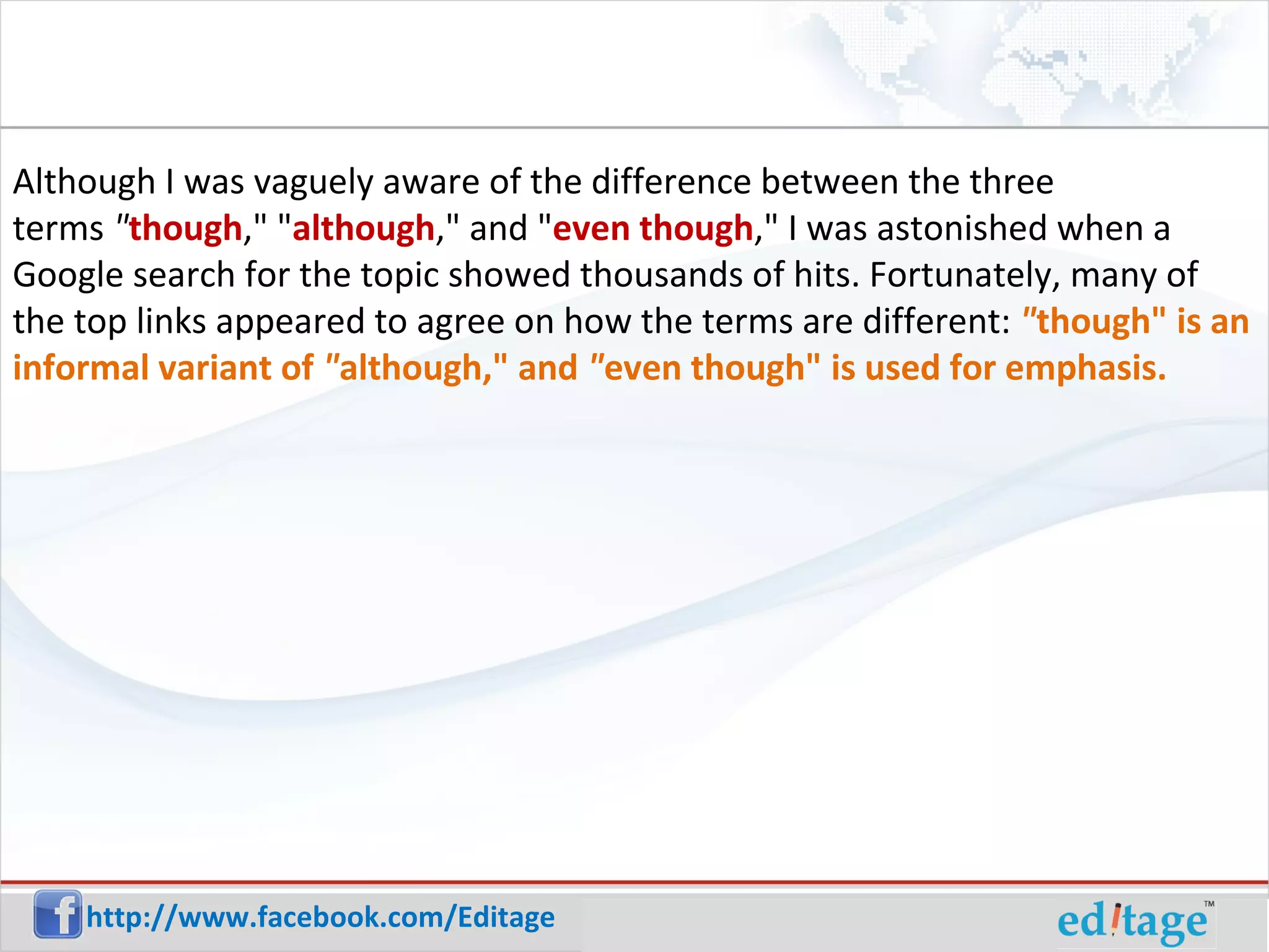 Although I was vaguely aware of the difference between the three terms " though ," " although ," and " even though ," I was astonished when a Google search for the topic showed thousands of hits. Fortunately, many of the top links appeared to agree on how the terms are different: " though" is an informal variant of " although," and " even though" is used for emphasis.