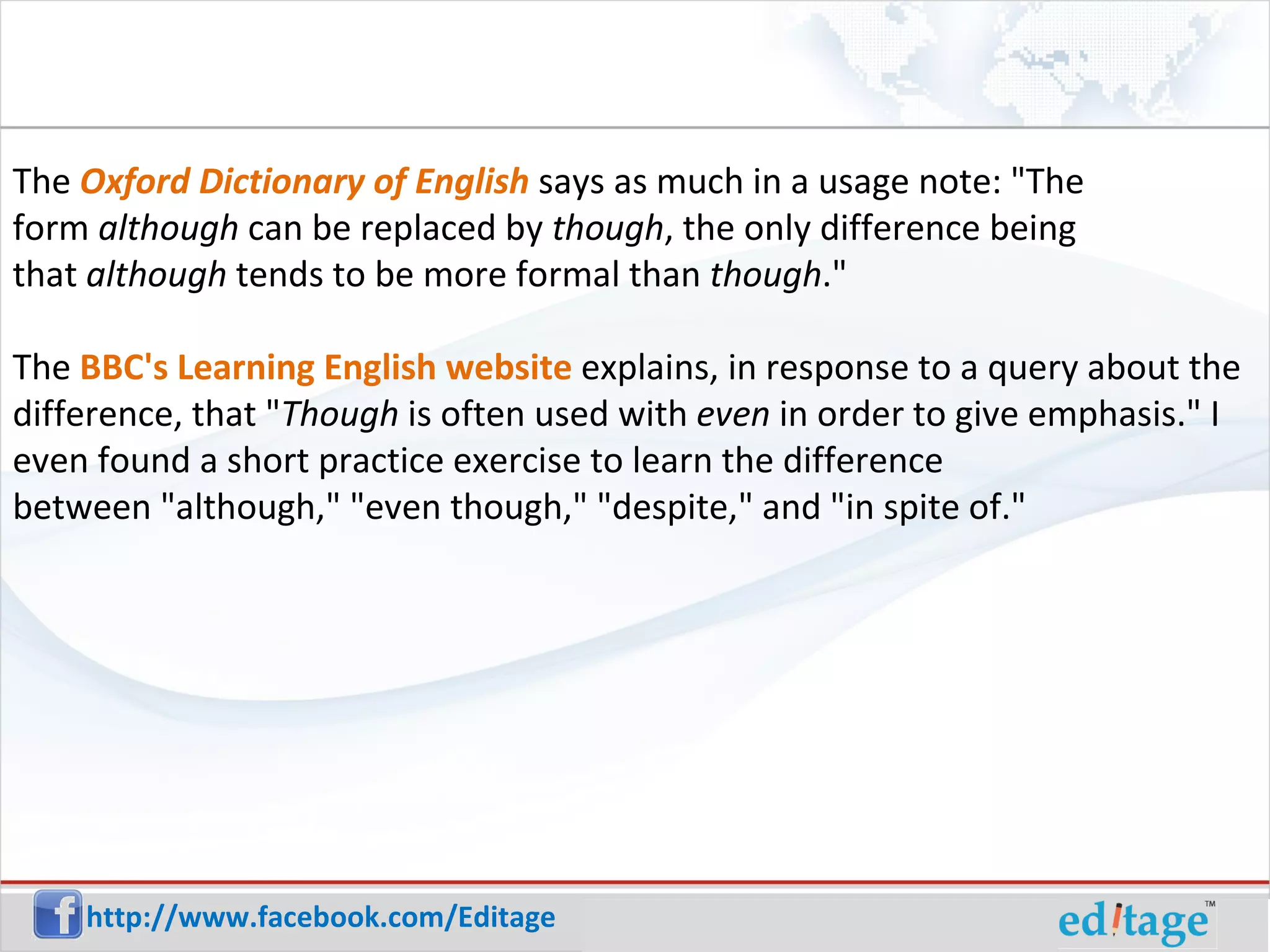 The Oxford Dictionary of English says as much in a usage note: "The form although can be replaced by though , the only difference being that although tends to be more formal than though ." The BBC's Learning English website explains, in response to a query about the difference, that " Though is often used with even in order to give emphasis." I even found a short practice exercise to learn the difference between "although," "even though," "despite," and "in spite of."