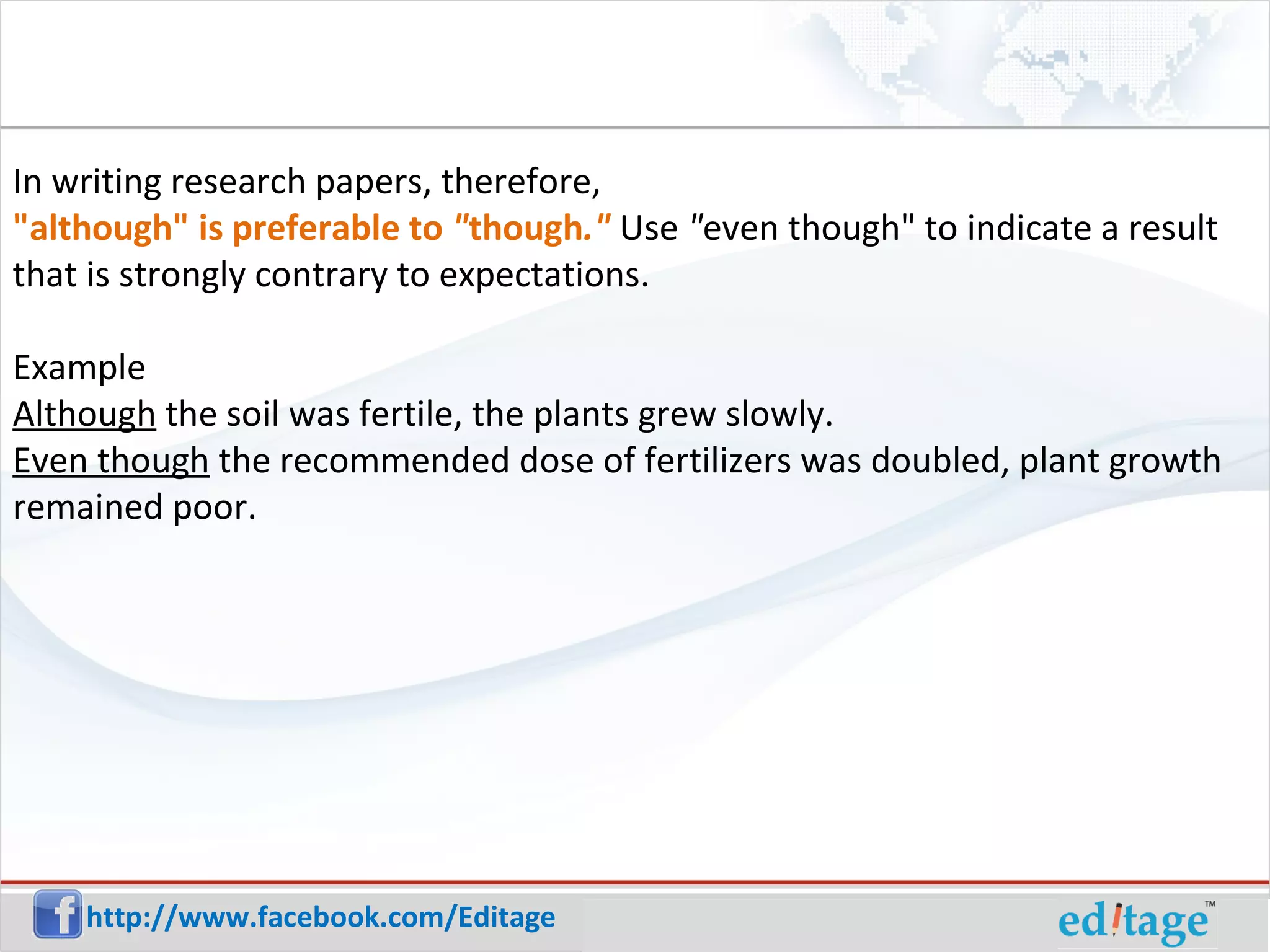 In writing research papers, therefore, "although" is preferable to " though ." Use " even though" to indicate a result that is strongly contrary to expectations. Example Although the soil was fertile, the plants grew slowly. Even though the recommended dose of fertilizers was doubled, plant growth remained poor.