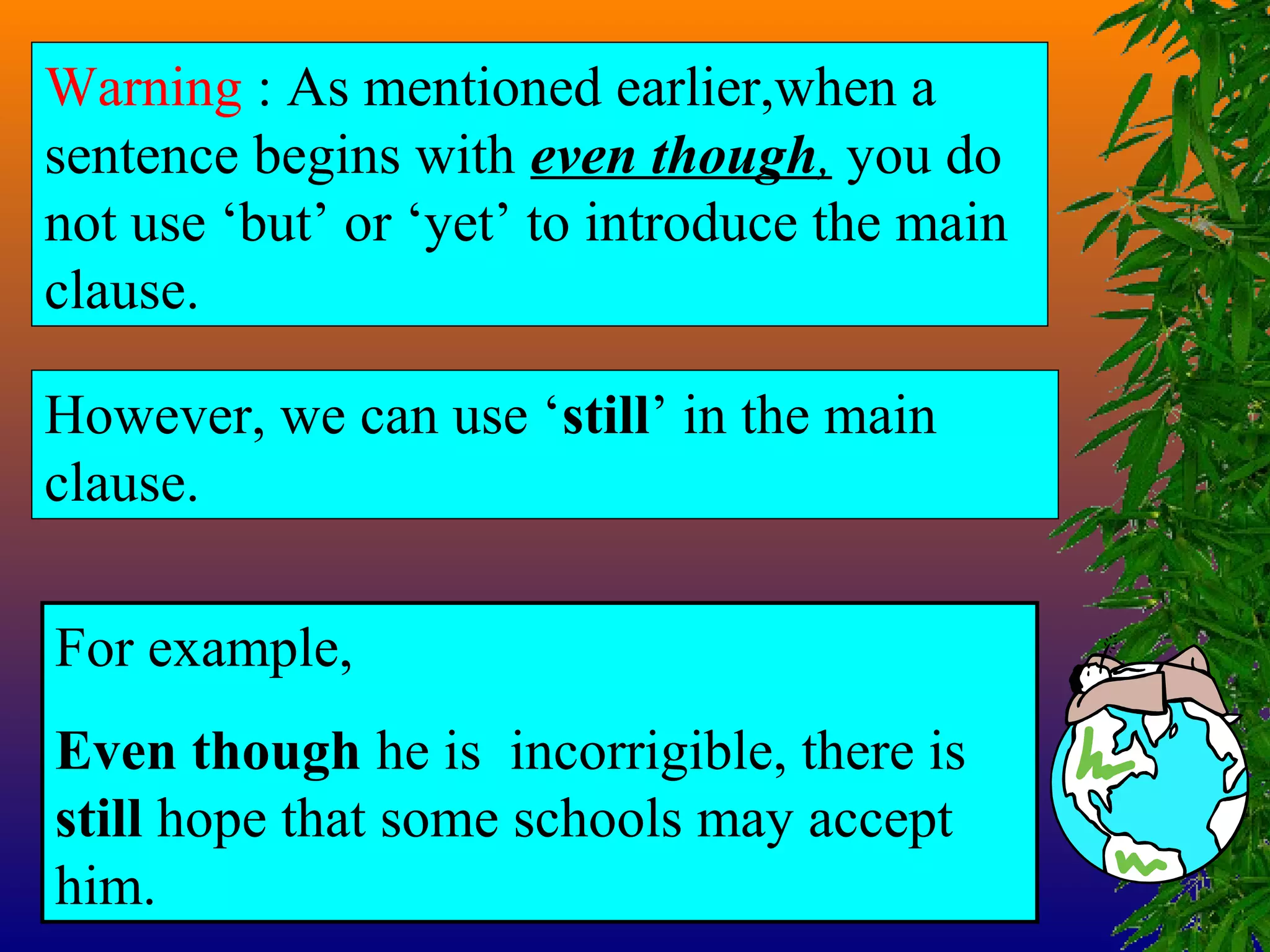 Warning : As mentioned earlier,when a
sentence begins with even though, you do
not use ‘but’ or ‘yet’ to introduce the main
clause.
However, we can use ‘still’ in the main
clause.
For example,
Even though he is incorrigible, there is
still hope that some schools may accept
him.
 
