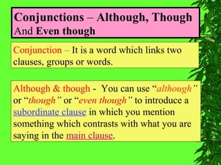 Conjunctions – Although, Though
And Even though
Conjunction – It is a word which links two
clauses, groups or words.
Although & though - You can use “although”
or “though” or “even though” to introduce a
subordinate clause in which you mention
something which contrasts with what you are
saying in the main clause.
 
